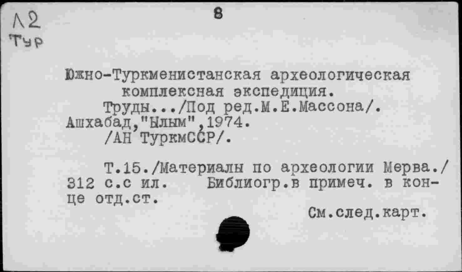 ﻿Южн©-Туркменистанская археологическая комплексная экспедиция.
Труды.../Под ред.М.Е.Массона/.
Ашхабад,"Ылым",1974.
/АН ТуркмССР/.
Т.15./Материалы по археологии Мерва./
312 с.с ил. Библиогр.в примеч. в конце отд.ст.
_ См.след.карт.